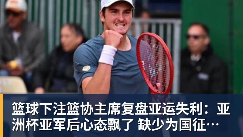 篮球下注篮协主席复盘亚运失利:亚洲杯亚军后心态飘了 缺少为国征战的使命感